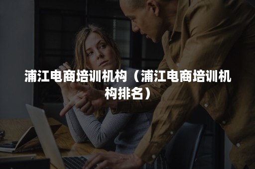 浦江电商培训机构(浦江电商培训机构排名) 浦江电商培训机构(浦江电商培训机构排名)