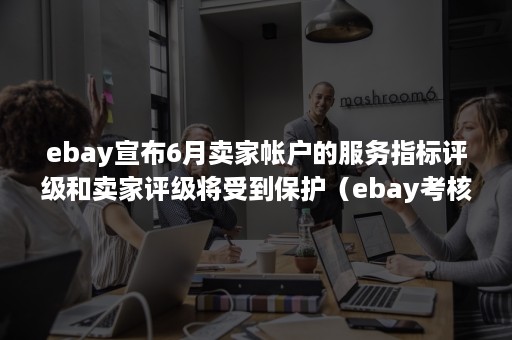 ebay宣布6月卖家帐户的服务指标评级和卖家评级将受到保护（ebay考核标准）