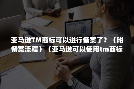 亚马逊TM商标可以进行备案了？（附备案流程）（亚马逊可以使用tm商标上架吗）