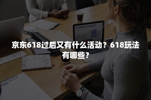 京东618过后又有什么活动？618玩法有哪些？