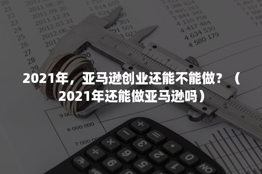 2021年，亚马逊创业还能不能做？（2021年还能做亚马逊吗）