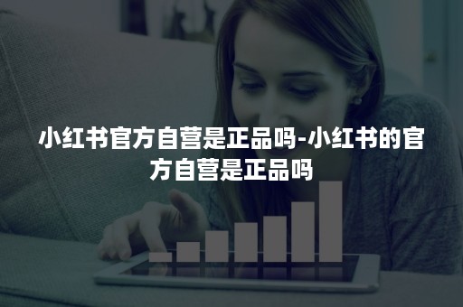 小红书官方自营是正品吗-小红书的官方自营是正品吗 小红书官方自营是正品吗-小红书的官方自营是正品吗
