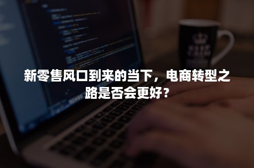 新零售风口到来的当下，电商转型之路是否会更好？