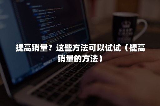 提高销量？这些方法可以试试（提高销量的方法）