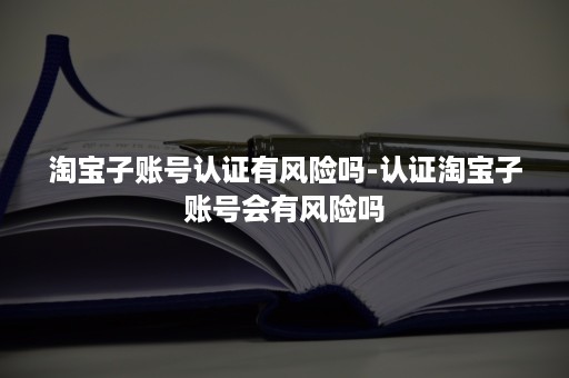 淘宝子账号认证有风险吗-认证淘宝子账号会有风险吗