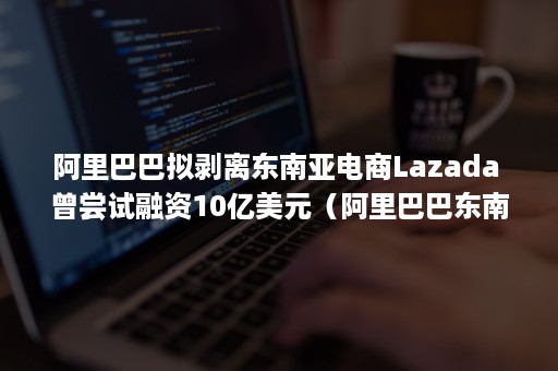 阿里巴巴拟剥离东南亚电商Lazada 曾尝试融资10亿美元（阿里巴巴东南亚跨境电商）