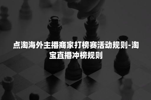 点淘海外主播商家打榜赛活动规则-淘宝直播冲榜规则