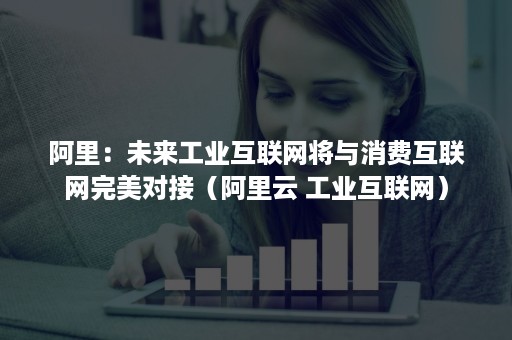 阿里：未来工业互联网将与消费互联网完美对接（阿里云 工业互联网）