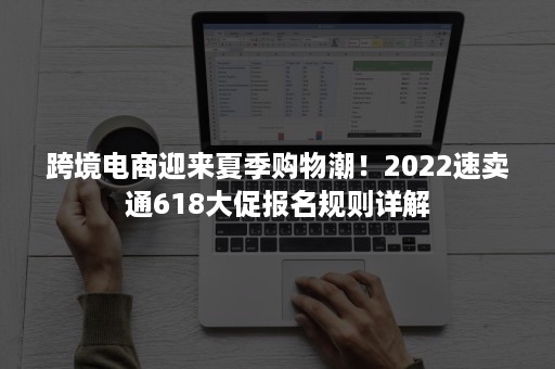 跨境电商迎来夏季购物潮！2022速卖通618大促报名规则详解