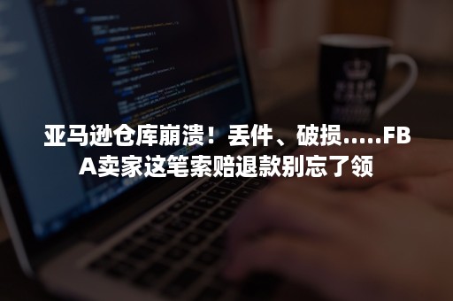 亚马逊仓库崩溃！丢件、破损.....FBA卖家这笔索赔退款别忘了领