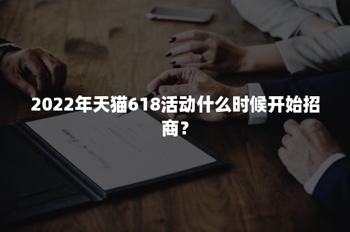 2022年天猫618活动什么时候开始招商? 2022年天猫618活动什么时候开始招商?