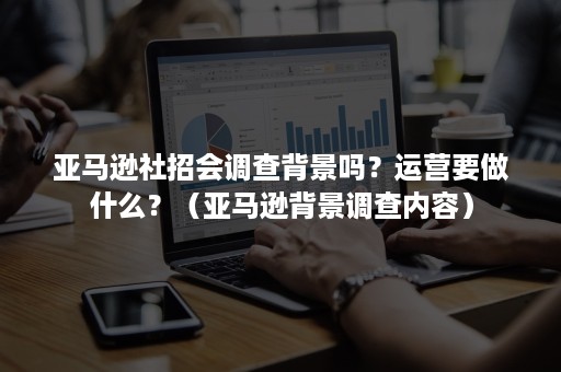 亚马逊社招会调查背景吗？运营要做什么？（亚马逊背景调查内容）