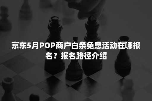 京东5月POP商户白条免息活动在哪报名？报名路径介绍