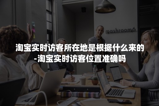 淘宝实时访客所在地是根据什么来的-淘宝实时访客位置准确吗