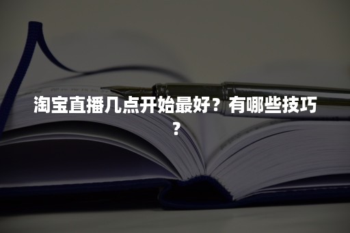 淘宝直播几点开始最好？有哪些技巧？