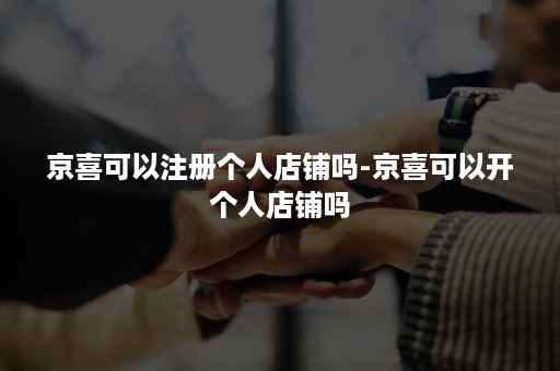 京喜可以注册个人店铺吗-京喜可以开个人店铺吗 京喜可以注册个人店铺吗-京喜可以开个人店铺吗