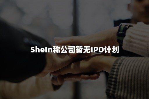 SheIn称公司暂无IPO计划