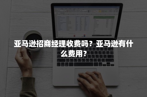 亚马逊招商经理收费吗？亚马逊有什么费用？