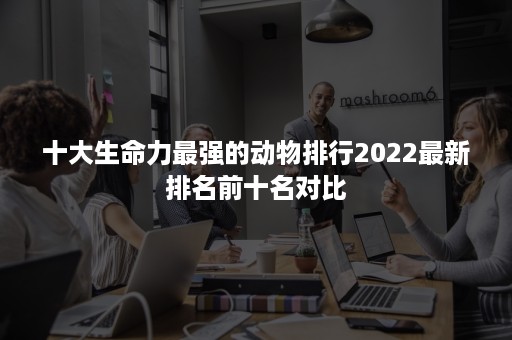 十大生命力最强的动物排行2022最新排名前十名对比