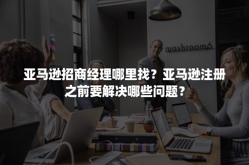 亚马逊招商经理哪里找?亚马逊注册之前要解决哪些问题? 亚马逊招商经理哪里找?亚马逊注册之前要解决哪些问题?