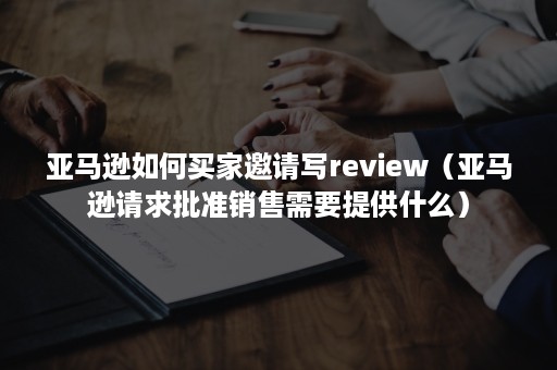 亚马逊如何买家邀请写review（亚马逊请求批准销售需要提供什么）