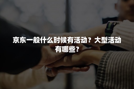 京东一般什么时候有活动？大型活动有哪些？