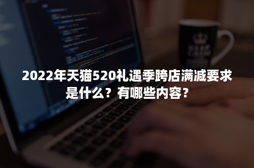 2022年天猫520礼遇季跨店满减要求是什么？有哪些内容？