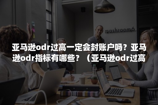 亚马逊odr过高一定会封账户吗？亚马逊odr指标有哪些？（亚马逊odr过高申诉不回来吗）