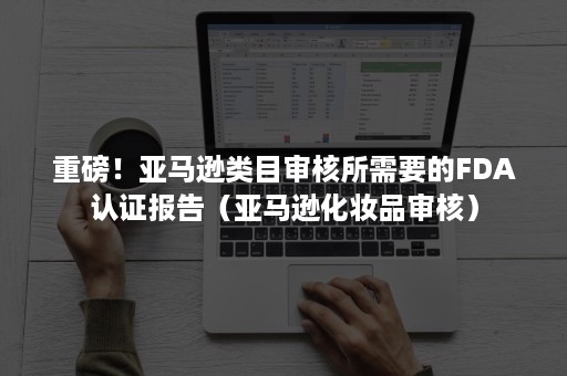 重磅！亚马逊类目审核所需要的FDA认证报告（亚马逊化妆品审核）