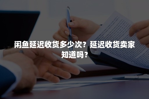 闲鱼延迟收货多少次？延迟收货卖家知道吗？