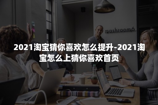 2021淘宝猜你喜欢怎么提升-2021淘宝怎么上猜你喜欢首页