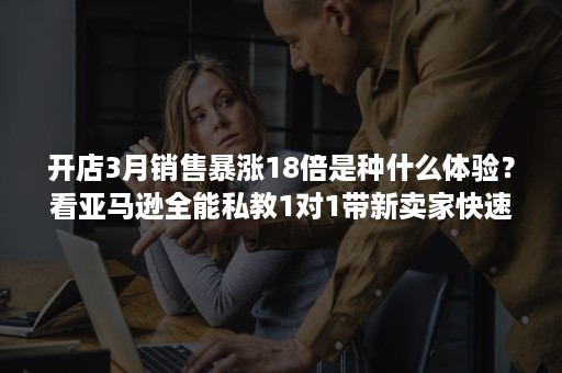 开店3月销售暴涨18倍是种什么体验？看亚马逊全能私教1对1带新卖家快速上手！