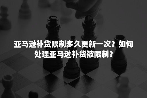 亚马逊补货限制多久更新一次？如何处理亚马逊补货被限制？