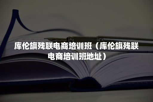 库伦旗残联电商培训班（库伦旗残联电商培训班地址）