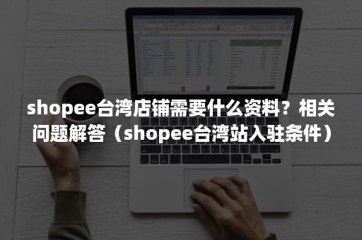 shopee台湾店铺需要什么资料？相关问题解答（shopee台湾站入驻条件）