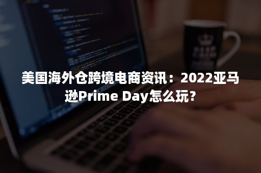 美国海外仓跨境电商资讯：2022亚马逊Prime Day怎么玩？