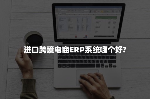 进口跨境电商ERP系统哪个好?