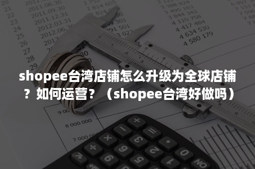 shopee台湾店铺怎么升级为全球店铺？如何运营？（shopee台湾好做吗）