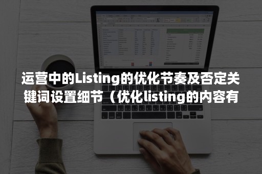 运营中的Listing的优化节奏及否定关键词设置细节（优化listing的内容有哪些）