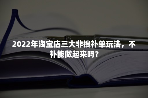 2022年淘宝店三大非搜补单玩法，不补能做起来吗？