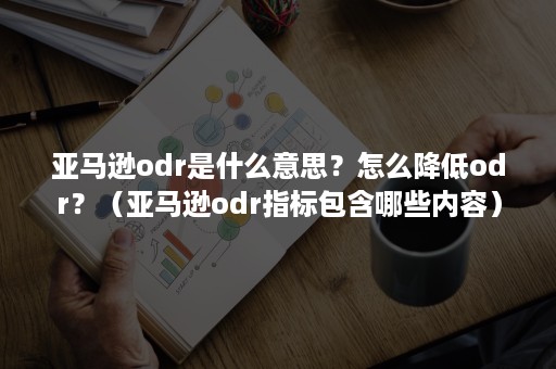 亚马逊odr是什么意思？怎么降低odr？（亚马逊odr指标包含哪些内容）