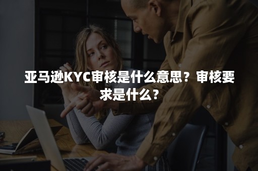 亚马逊KYC审核是什么意思？审核要求是什么？