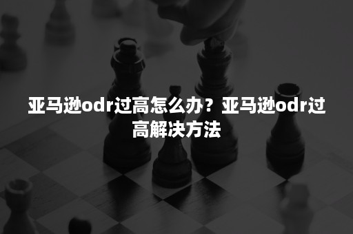 亚马逊odr过高怎么办？亚马逊odr过高解决方法