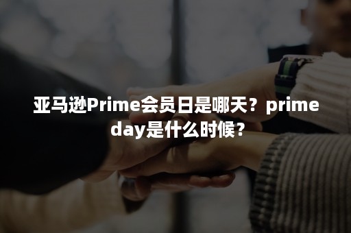 亚马逊Prime会员日是哪天？prime day是什么时候？