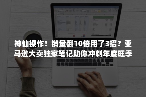 神仙操作！销量翻10倍用了3招？亚马逊大卖独家笔记助你冲刺年底旺季！