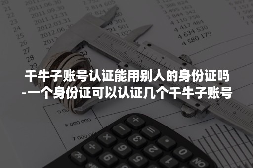 千牛子账号认证能用别人的身份证吗-一个身份证可以认证几个千牛子账号