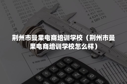 荆州市曼果电商培训学校（荆州市曼果电商培训学校怎么样）