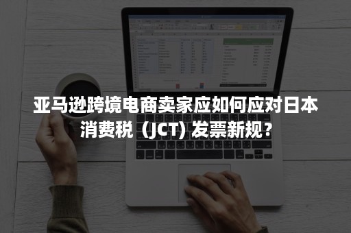 亚马逊跨境电商卖家应如何应对日本消费税（JCT) 发票新规？