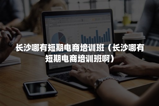 长沙哪有短期电商培训班（长沙哪有短期电商培训班啊）