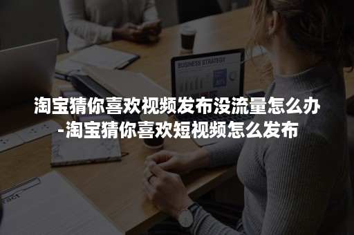 淘宝猜你喜欢视频发布没流量怎么办-淘宝猜你喜欢短视频怎么发布